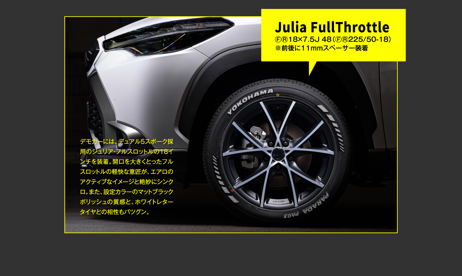 Julia FullThrottle ⒻⓇ18×7.5J 48（ⒻⓇ225/50-18）※前後に11mmスペーサー装着 / デモカーには、デュアル5スポーク採用のジュリア・フルスロットルの18インチを装着。開口を大きくとったフルスロットルの軽快な意匠が、エアロのアクティブなイメージと絶妙にシンクロ。また、設定カラーのマットブラックポリッシュの質感と、ホワイトレタータイヤとの相性もバツグン。