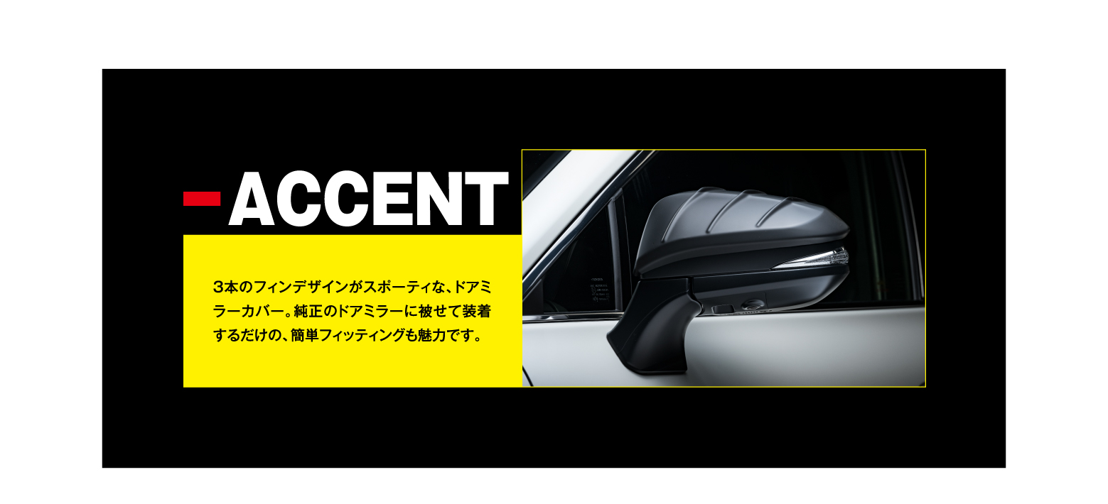 -ACCENT 3本のフィンデザインがスポーティな、ドアミラーカバー。純正のドアミラーに被せて装着するだけの、簡単フィッティングも魅力です。