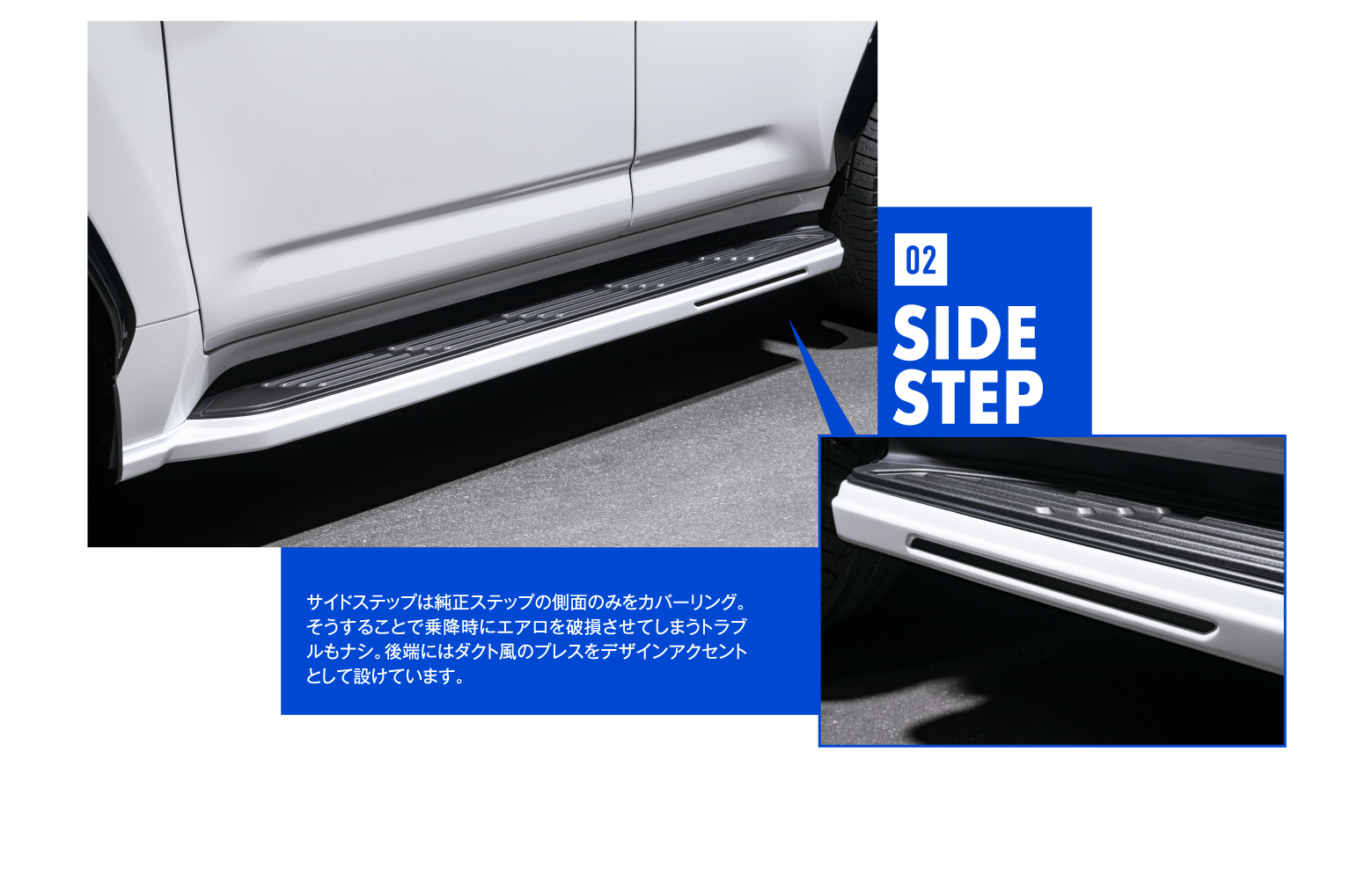02 SIDE STEP サイドステップは純正ステップの側面のみをカバーリング。そうすることで乗降時にエアロを破損させてしまうトラブルもナシ。後端にはダクト風のプレスをデザインアクセントとして設けています。
