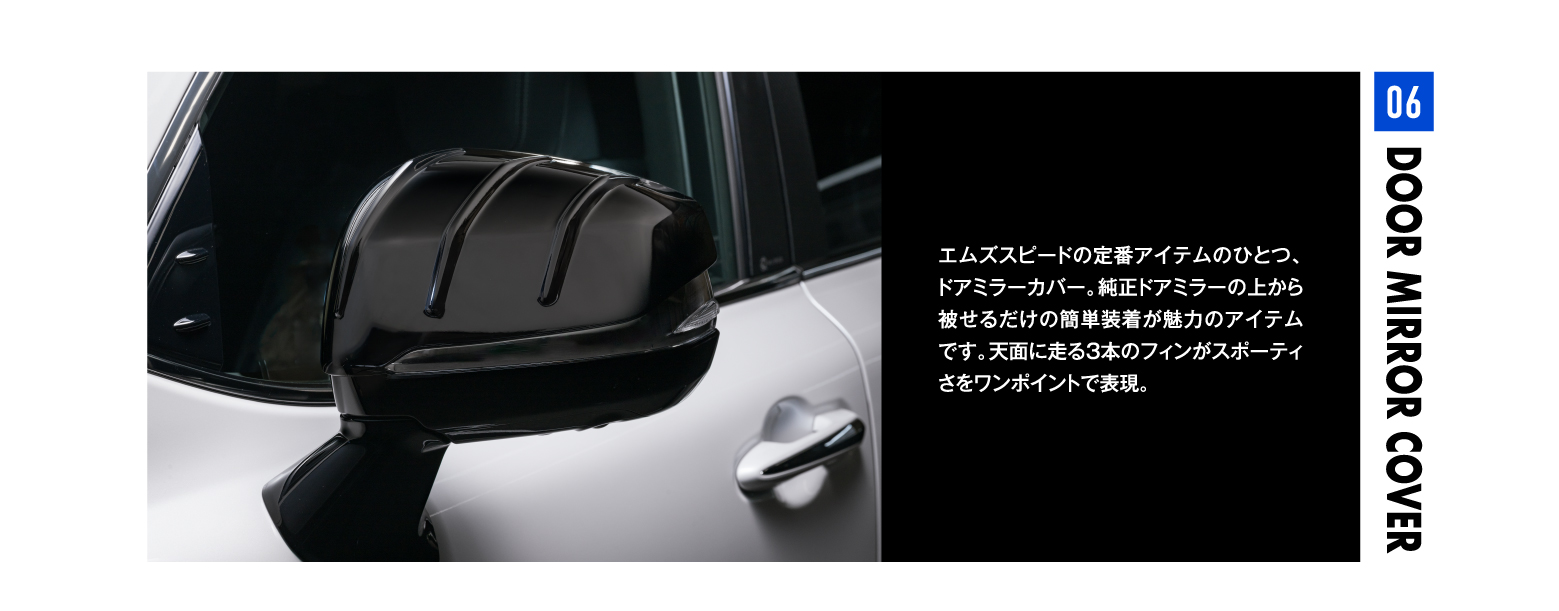 06 DOOR MIRROR COVER エムズスピードの定番アイテムのひとつ、ドアミラーカバー。純正ドアミラーの上から被せるだけの簡単装着が魅力のアイテムです。天面に走る3本のフィンがスポーティさをワンポイントで表現。