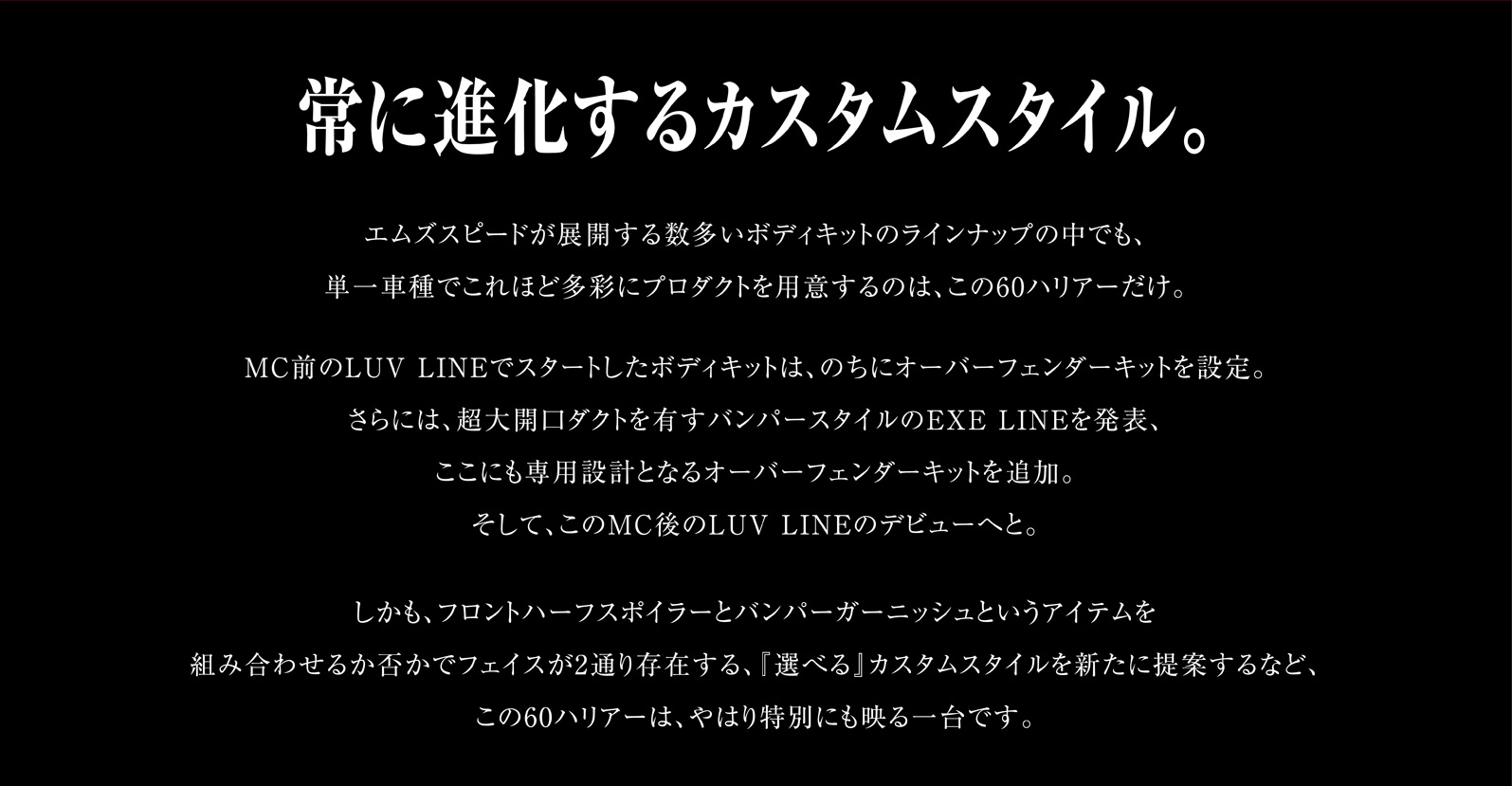 常に進化するカスタムスタイル。エムズスピードが展開する数多いボディキットのラインナップの中でも、単一車種でこれほど多彩にプロダクトを用意するのは、この60ハリアーだけ。MC前のLUV LINEでスタートしたボディキットは、のちにオーバーフェンダーキットを設定。さらには、超大開口ダクトを有すバンパースタイルのEXE LINEを発表、ここにも専用設計となるオーバーフェンダーキットを追加。そして、このMC後のLUV LINEのデビューへと。しかも、フロントハーフスポイラーとバンパーガーニッシュというアイテムを組み合わせるか否かでフェイスが2通り存在する、『選べる』カスタムスタイルを新たに提案するなど、この60ハリアーは、やはり特別にも映る一台です。