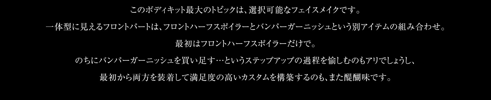 このボディキット最大のトピックは、選択可能なフェイスメイクです。一体型に見えるフロントパートは、フロントハーフスポイラーとバンパーガーニッシュという別アイテムの組み合わせ。最初はフロントハーフスポイラーだけで。のちにバンパーガーニッシュを買い足す…というステップアップの過程を愉しむのもアリでしょうし、最初から両方を装着して満足度の高いカスタムを構築するのも、また醍醐味です。