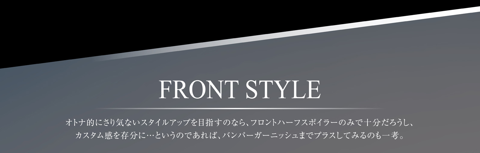 FRONT STYLE オトナ的にさり気ないスタイルアップを目指すのなら、フロントハーフスポイラーのみで十分だろうし、カスタム感を存分に…というのであれば、バンパーガーニッシュまでプラスしてみるのも一考。