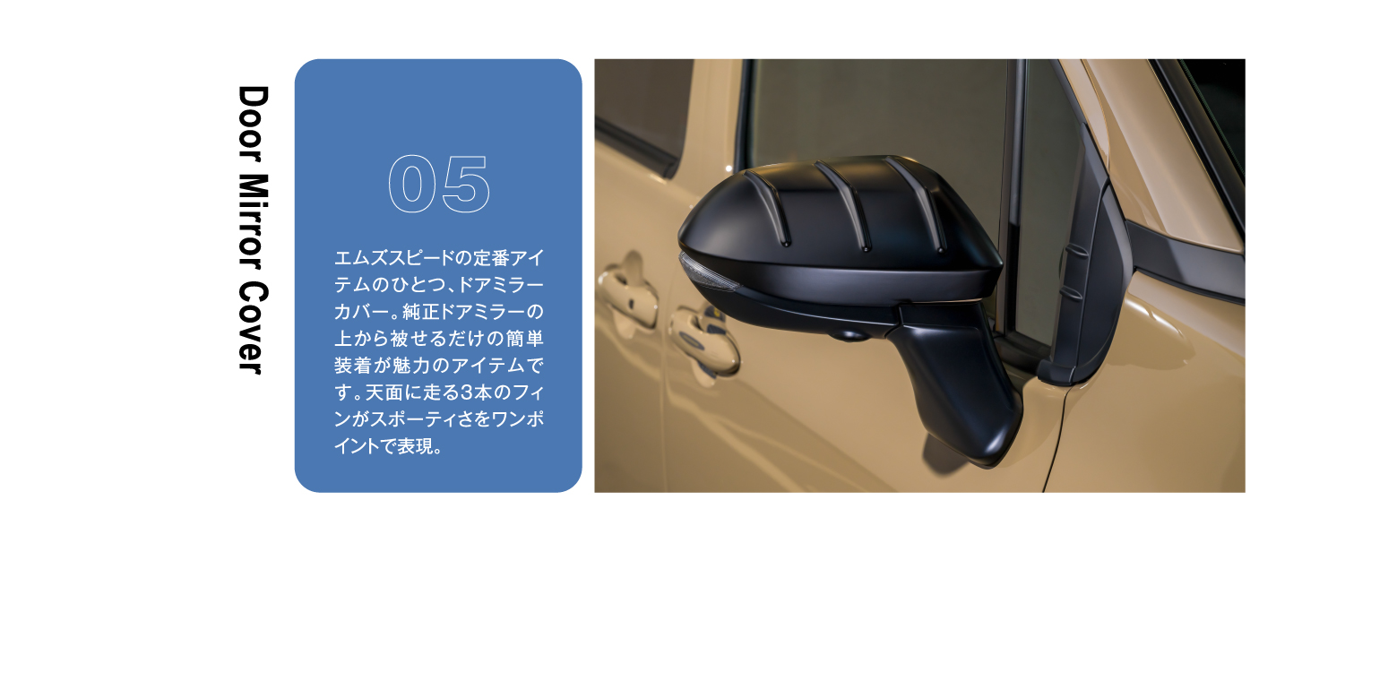 Door Mirror Cover 05 エムズスピードの定番アイテムのひとつ、ドアミラーカバー。純正ドアミラーの上から被せるだけの簡単装着が魅力のアイテムです。天面に走る3本のフィンがスポーティさをワンポイントで表現。