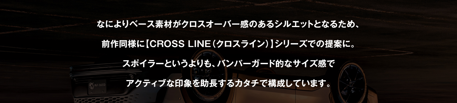 なによりベース素材がクロスオーバー感のあるシルエットとなるため、前作同様に【CROSS LINE（クロスライン）】シリーズでの提案に。スポイラーというよりも、バンパーガード的なサイズ感でアクティブな印象を助長するカタチで構成しています。