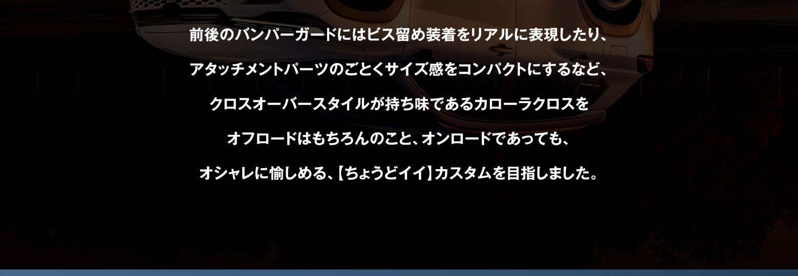 前後のバンパーガードにはビス留め装着をリアルに表現したり、アタッチメントパーツのごとくサイズ感をコンパクトにするなど、クロスオーバースタイルが持ち味であるカローラクロスをオフロードはもちろんのこと、オンロードであっても、オシャレに愉しめる、【ちょうどイイ】カスタムを目指しました。