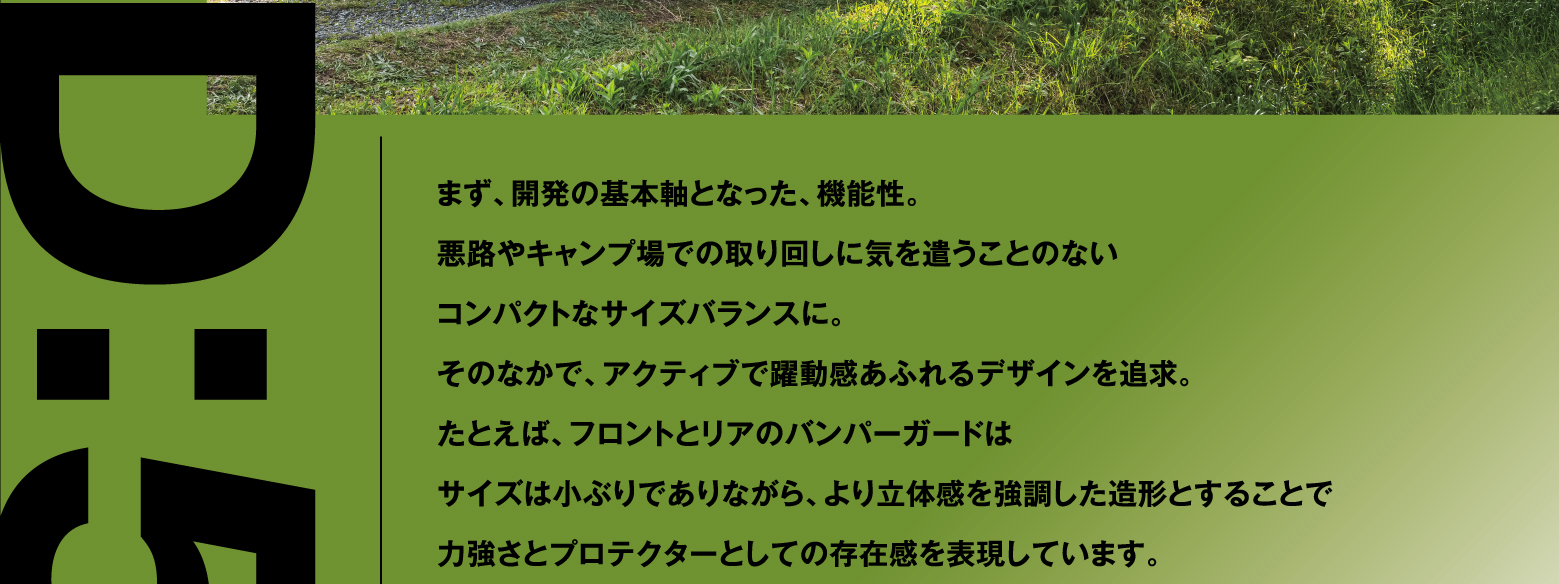 まず、開発の基本軸となった、機能性。悪路やキャンプ場での取り回しに気を遣うことのないコンパクトなサイズバランスに。そのなかで、アクティブで躍動感あふれるデザインを追求。たとえば、フロントとリアのバンパーガードはサイズは小ぶりでありながら、より立体感を強調した造形とすることで力強さとプロテクターとしての存在感を表現しています。