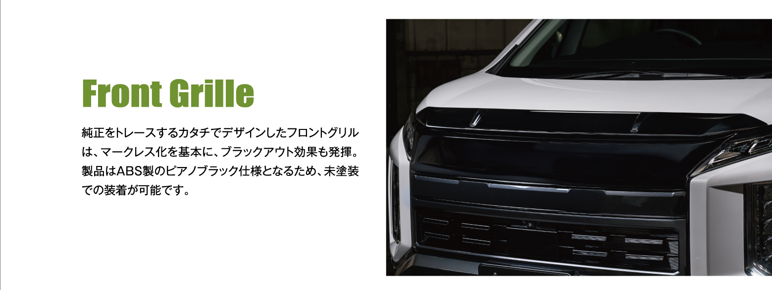 Front Grille: 純正をトレースするカタチでデザインしたフロントグリルは、マークレス化を基本に、ブラックアウト効果も発揮。製品はABS製のピアノブラック仕様となるため、未塗装での装着が可能です。