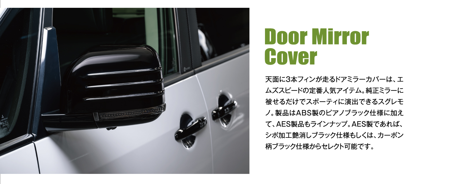 Door Mirror Cover: 天面に3本フィンが走るドアミラーカバーは、エムズスピードの定番人気アイテム。純正ミラーに被せるだけでスポーティに演出できるスグレモノ。製品はABS製のピアノブラック仕様に加えて、AES製品もラインナップ。AES製であれば、シボ加工艶消しブラック仕様もしくは、カーボン柄ブラック仕様からセレクト可能です。