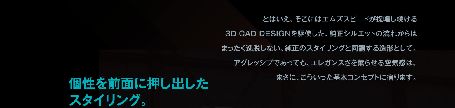 とはいえ、そこにはエムズスピードが提唱し続ける3D CAD DESIGNを駆使した、純正シルエットの流れからはまったく逸脱しない、純正のスタイリングと同調する造形として。アグレッシブであっても、エレガンスさを薫らせる空気感は、まさに、こういった基本コンセプトに宿ります。　個性を前面に押し出したスタイリング。