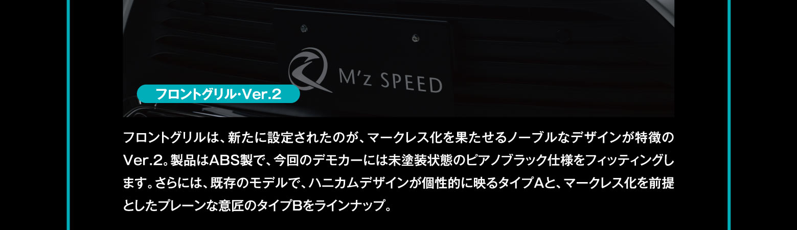 フロントグリル・Ver.2　フロントグリルは、新たに設定されたのが、マークレス化を果たせるノーブルなデザインが特徴のVer.2。製品はABS製で、今回のデモカーには未塗装状態のピアノブラック仕様をフィッティングします。さらには、既存のモデルで、ハニカムデザインが個性的に映るタイプAと、マークレス化を前提としたプレーンな意匠のタイプBをラインナップ。