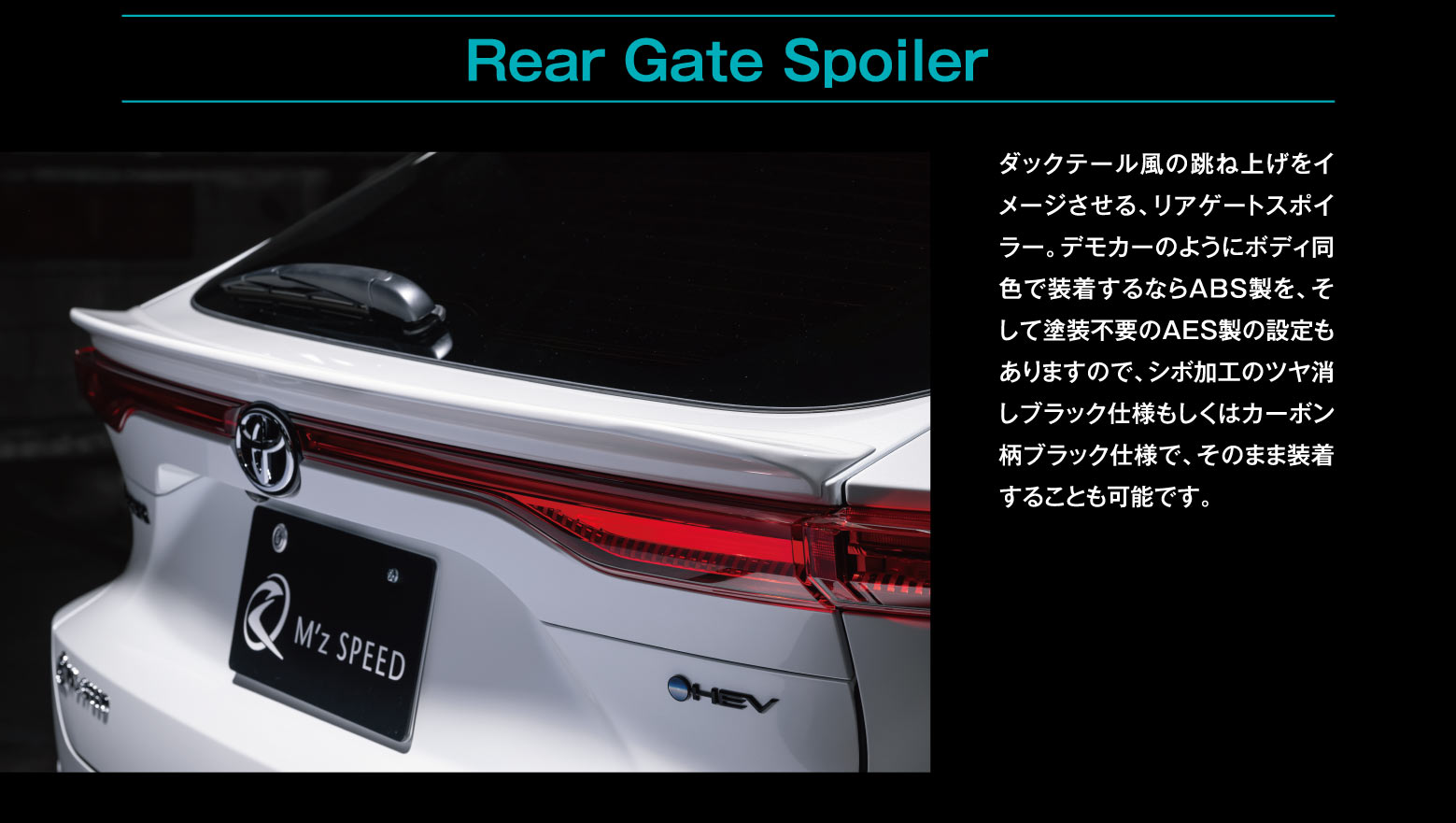Rear Gate Spoiler: ダックテール風の跳ね上げをイメージさせる、リアゲートスポイラー。デモカーのようにボディ同色で装着するならABS製を、そして塗装不要のAES製の設定もありますので、シボ加工のツヤ消しブラック仕様もしくはカーボン柄ブラック仕様で、そのまま装着することも可能です。