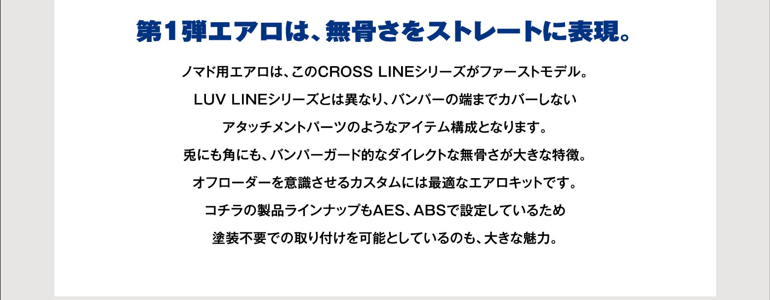 第1弾エアロは、無骨さをストレートに表現。ノマド用エアロは、このCROSS LINEシリーズがファーストモデル。LUV LINEシリーズとは異なり、バンパーの端までカバーしないアタッチメントパーツのようなアイテム構成となります。兎にも角にも、バンパーガード的なダイレクトな無骨さが大きな特徴。オフローダーを意識させるカスタムには最適なエアロキットです。コチラの製品ラインナップもAES、ABSで設定しているため塗装不要での取り付けを可能としているのも、大きな魅力。