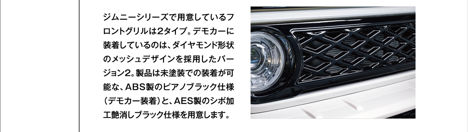 ジムニーシリーズで用意しているフロントグリルは2タイプ。デモカーに装着しているのは、ダイヤモンド形状のメッシュデザインを採用したバージョン2。製品は未塗装での装着が可能な、ABS製のピアノブラック仕様（デモカー装着）と、AES製のシボ加工艶消しブラック仕様を用意します。