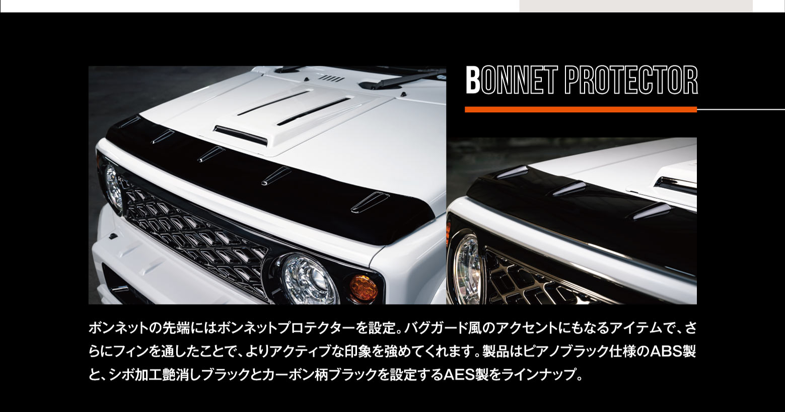 BONNET PROTECTOR: ボンネットの先端にはボンネットプロテクターを設定。バグガード風のアクセントにもなるアイテムで、さらにフィンを通したことで、よりアクティブな印象を強めてくれます。製品はピアノブラック仕様のABS製と、シボ加工艶消しブラックとカーボン柄ブラックを設定するAES製をラインナップ。