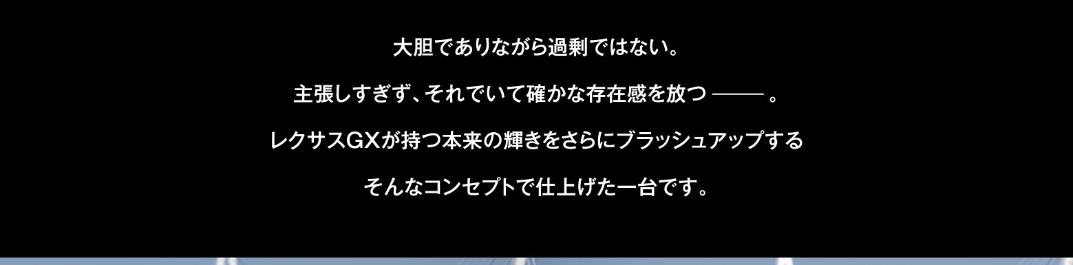 大胆でありながら過剰ではない。主張しすぎず、それでいて確かな存在感を放つ。レクサスGXが持つ本来の輝きをさらにブラッシュアップするそんなコンセプトで仕上げた一台です。