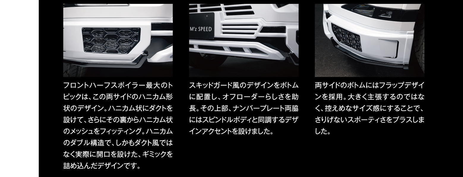 フロントハーフスポイラー最大のトピックは、この両サイドのハニカム形状のデザイン。ハニカム状にダクトを設けて、さらにその裏からハニカム状のメッシュをフィッティング。ハニカムのダブル構造で、しかもダクト風ではなく実際に開口を設けた、ギミックを詰め込んだデザインです。スキッドガード風のデザインをボトムに配置し、オフローダーらしさを助長。その上部、ナンバープレート両脇にはスピンドルボディと同調するデザインアクセントを設けました。両サイドのボトムにはフラップデザインを採用。大きく主張するのではなく、控えめなサイズ感にすることで、さりげないスポーティさをプラスしました。