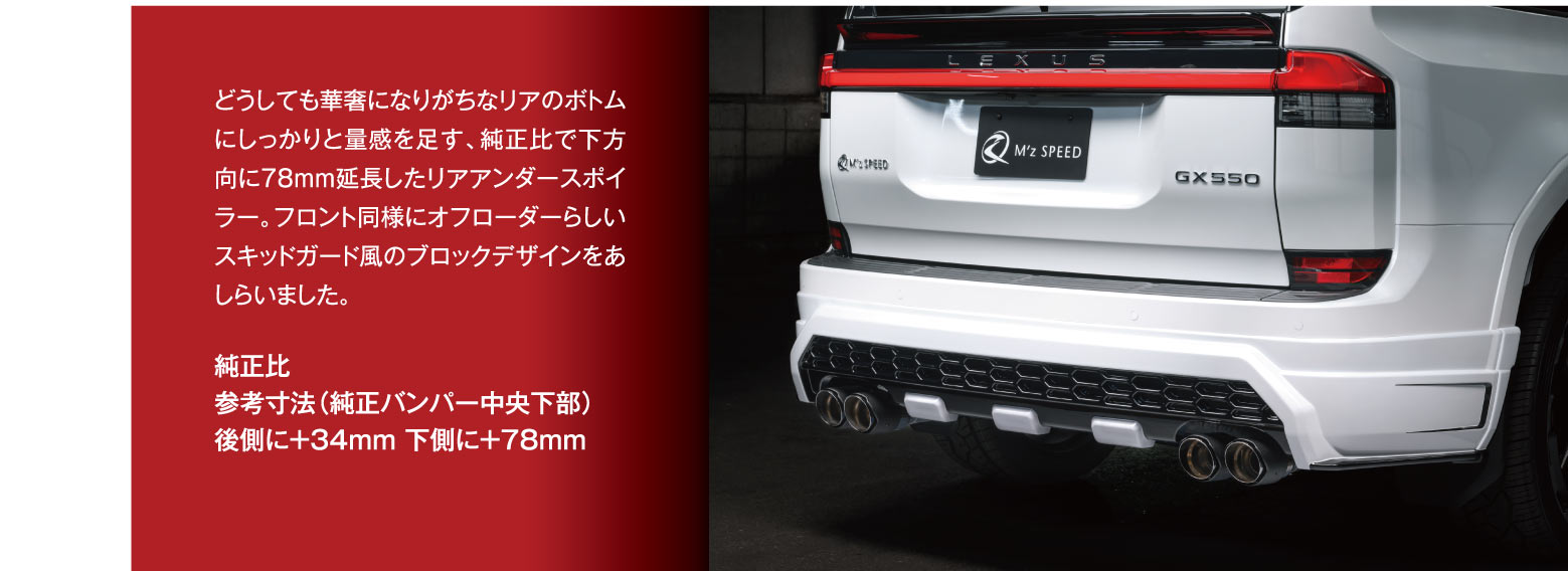 どうしても華奢になりがちなリアのボトムにしっかりと量感を足す、純正比で下方向に78mm延長したリアアンダースポイラー。フロント同様にオフローダーらしいスキッドガード風のブロックデザインをあしらいました。純正比:参考寸法（純正バンパー中央下部）,後側に＋34mm 下側に＋78mm