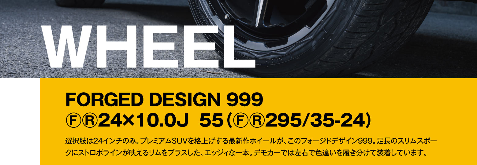WHEEL: FORGED DESIGN 999 F/R 24×10.0J 55（F/R 295/35-24）/ 選択肢は24インチのみ。プレミアムSUVを格上げする最新作ホイールが、このフォージドデザイン999。足長のスリムスポークにストロボラインが映えるリムをプラスした、エッジィな一本。デモカーでは左右で色違いを履き分けて装着しています。
