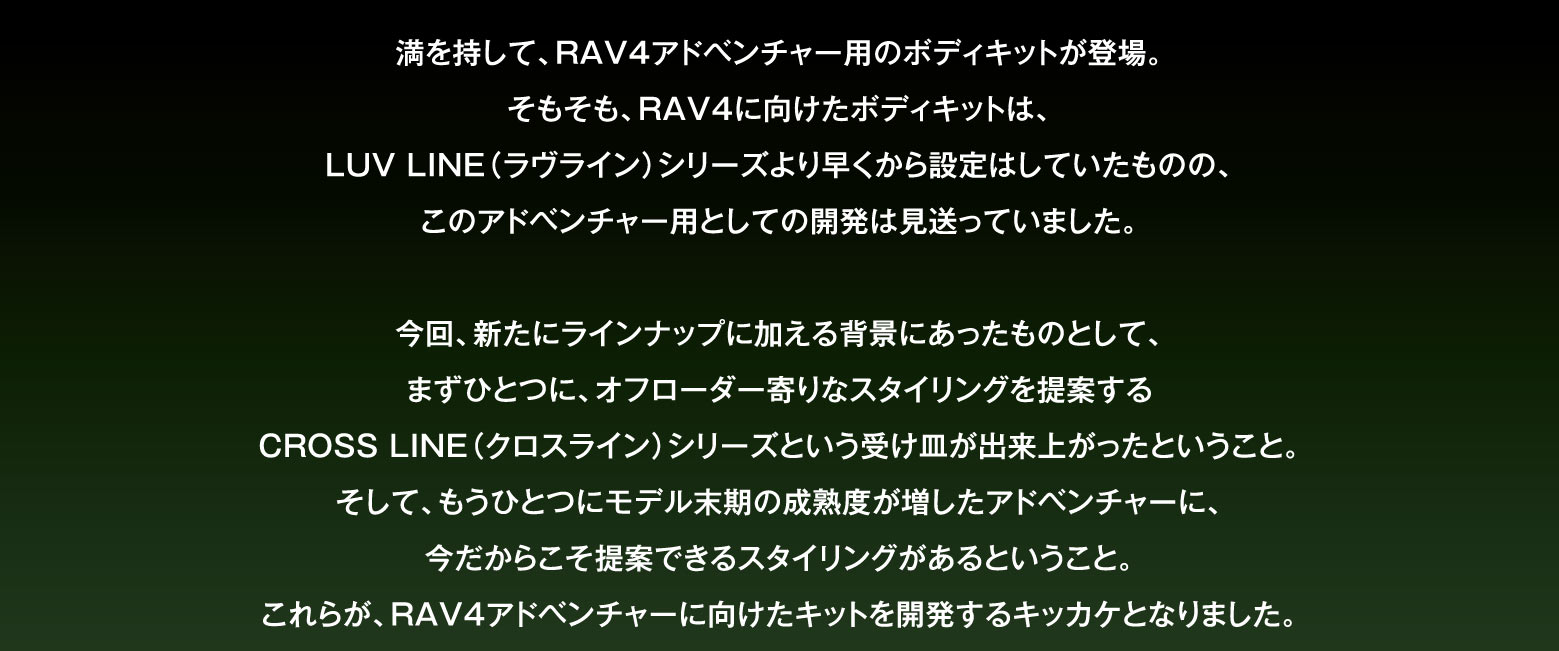 満を持して、RAV4アドベンチャー用のボディキットが登場。そもそも、RAV4に向けたボディキットは、LUV LINE（ラヴライン）シリーズより早くから設定はしていたものの、このアドベンチャー用としての開発は見送っていました。今回、新たにラインナップに加える背景にあったものとして、まずひとつに、オフローダー寄りなスタイリングを提案するCROSS LINE（クロスライン）シリーズという受け皿が出来上がったということ。そして、もうひとつにモデル末期の成熟度が増したアドベンチャーに、今だからこそ提案できるスタイリングがあるということ。これらが、RAV4アドベンチャーに向けたキットを開発するキッカケとなりました。