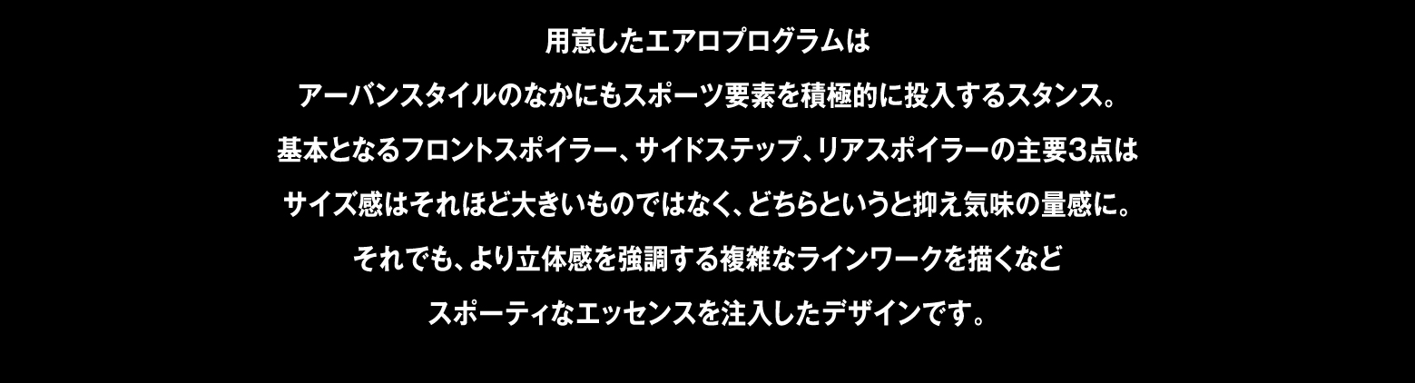 用意したエアロプログラムはアーバンスタイルのなかにもスポーツ要素を積極的に投入するスタンス。基本となるフロントスポイラー、サイドステップ、リアスポイラーの主要3点はサイズ感はそれほど大きいものではなく、どちらというと抑え気味の量感に。それでも、より立体感を強調する複雑なラインワークを描くなどスポーティなエッセンスを注入したデザインです。