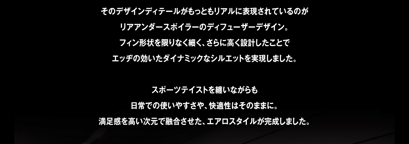 そのデザインディテールがもっともリアルに表現されているのがリアアンダースポイラーのディフューザーデザイン。フィン形状を限りなく細く、さらに高く設計したことでエッヂの効いたダイナミックなシルエットを実現しました。スポーツテイストを纏いながらも日常での使いやすさや、快適性はそのままに。満足感を高い次元で融合させた、エアロスタイルが完成しました。