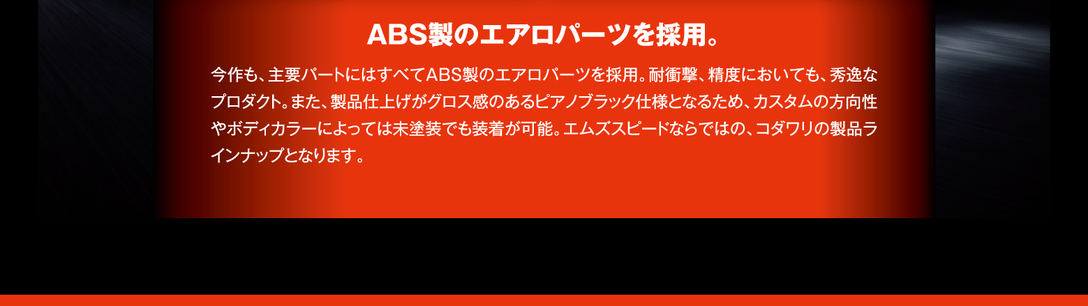 ABS製のエアロパーツを採用。今作も、主要パートにはすべてABS製のエアロパーツを採用。耐衝撃、精度においても、秀逸なプロダクト。また、製品仕上げがグロス感のあるピアノブラック仕様となるため、カスタムの方向性やボディカラーによっては未塗装でも装着が可能。エムズスピードならではの、コダワリの製品ラインナップとなります。