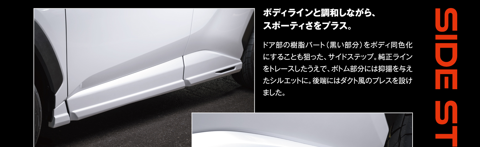 Side Step: ボディラインと調和しながら、スポーティさをプラス。ドア部の樹脂パート（黒い部分）をボディ同色化にすることも狙った、サイドステップ。純正ラインをトレースしたうえで、ボトム部分には抑揚を与えたシルエットに。後端にはダクト風のプレスを設けました。
