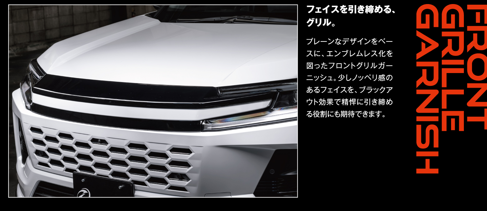 Front Grille Garnish: フェイスを引き締める、グリル。プレーンなデザインをベースに、エンブレムレス化を図ったフロントグリルガーニッシュ。少しノッペリ感のあるフェイスを、ブラックアウト効果で精悍に引き締める役割にも期待できます。