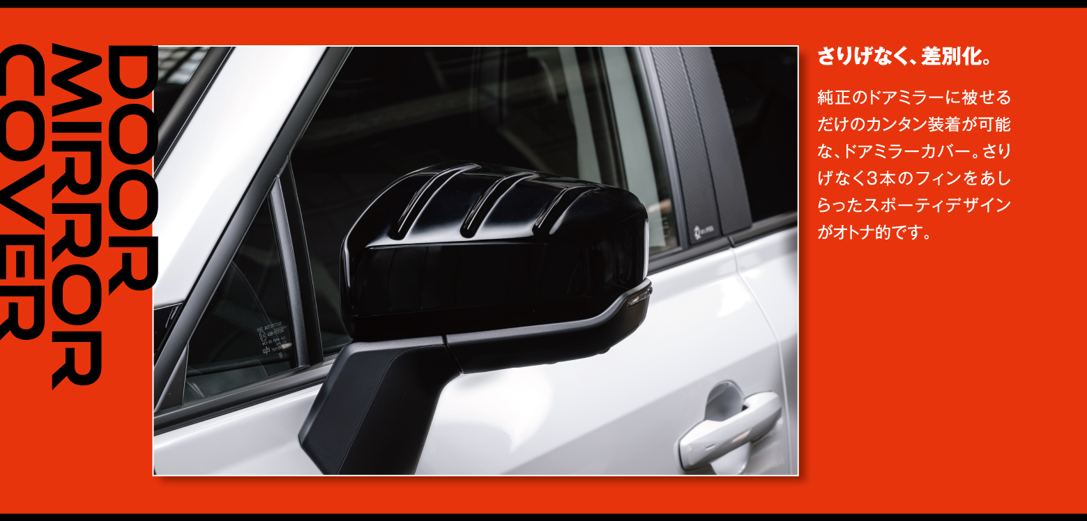 Door Mirror Cover: さりげなく、差別化。純正のドアミラーに被せるだけのカンタン装着が可能な、ドアミラーカバー。さりげなく3本のフィンをあしらったスポーティデザインがオトナ的です。
